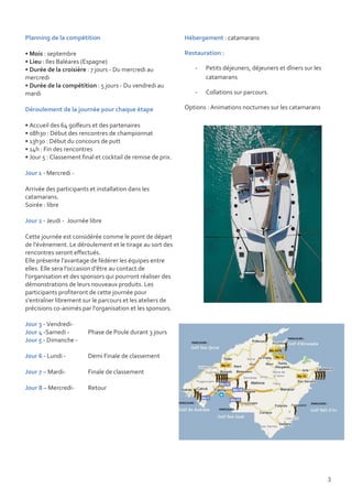 Planning de la compétition                                   Hébergement : catamarans

• Mois : septembre                                           Restauration :
• Lieu : Iles Baléares (Espagne)
• Durée de la croisière : 7 jours - Du mercredi au              -   Petits déjeuners, déjeuners et dîners sur les
mercredi                                                            catamarans
• Durée de la compétition : 5 jours - Du vendredi au
mardi                                                           -   Collations sur parcours.

Déroulement de la journée pour chaque étape                  Options : Animations nocturnes sur les catamarans

• Accueil des 64 golfeurs et des partenaires
• 08h30 : Début des rencontres de championnat
• 13h30 : Début du concours de putt
• 14h : Fin des rencontres
• Jour 5 : Classement final et cocktail de remise de prix.

Jour 1 - Mercredi -

Arrivée des participants et installation dans les
catamarans.
Soirée : libre

Jour 2 - Jeudi - Journée libre

Cette journée est considérée comme le point de départ
de l'évènement. Le déroulement et le tirage au sort des
rencontres seront effectués.
Elle présente l'avantage de fédérer les équipes entre
elles. Elle sera l'occasion d'être au contact de
l'organisation et des sponsors qui pourront réaliser des
démonstrations de leurs nouveaux produits. Les
participants profiteront de cette journée pour
s'entraîner librement sur le parcours et les ateliers de
précisions co-animés par l'organisation et les sponsors.

Jour 3 - Vendredi-
Jour 4 -Samedi -        Phase de Poule durant 3 jours
Jour 5 - Dimanche -

Jour 6 - Lundi -        Demi Finale de classement

Jour 7 – Mardi-         Finale de classement

Jour 8 – Mercredi-      Retour




                                                                                                                    3
 