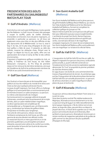 PRESENTATION DES GOLFS                                            Son Quint Arabella Golf
PARTENAIRES DU SAILING&GOLF                                       (Mallorca)
MATCH PLAY TOUR
                                                              Son Quint Arabella Golf Mallorca est le 3ème parcours
                                                              de golf d’Arabella Golf&Spa Resort Mallorca, qui avec le
    Golf d’Andratx (Mallorca)                                 Son Vida Arabella Golf Mallorca et le Son Muntaner
                                                              Arabella Golf Mallorca, forment et complètent la
Il est situé au coin sud-ouest de Majorque, la plus grande    collection golfique du groupe sur l’ile.
des Iles Baléares. Le Golf s’ouvre à travers des paysages     Nature intense à perte de vue et parcours de golf aussi
à couper le souffle, parés de vieilles oliveraies,            bien pour débutants que pour joueurs expérimentés.
d’amandiers et d’anciens murs de pierre majorquins, un        L’architecte du projet Son Quint, Ramon Espinosa,
ensemble si particulier au parcours. Le 18 trous est          dessina 18 trous aussi spectaculaires et sportifs que
également connu pour être un des plus difficiles et des       variés, couvrant plus de 6200 m de magnifique
plus éprouvants de la Méditerranée. Le trou 6, situé à        campagne majorquine. En raison de son emplacement,
609 m du tee, est le plus long d’Espagne et celui que         Son Quint Arabella Golf Mallorca offre continuellement
tout golfeur a hâte de jouer. Il serpente au delà des         une vue magnifique sur la baie et la ville de Palma.
collines, traverse les obstacles d’eau, flirtant avec le
danger. Le départ du trou 8, peu après, offre une vue             Golf du Vall D’Or (Mallorca)
spectaculaire de la baie à Camp de Mar et des collines
environnantes.
                                                              L’inauguration du Golf de Vall d’Or eut lieu en 1986. Au
S’ajoutant à l’expérience golfique complète du club, on
                                                              départ il s’agissait d’un parcours de 9 trous, la deuxième
profite, à l’intérieur du club house, du très italien
                                                              partie actuelle, a, quant à elle été construite sur
Restaurant « Campino », du Pro Shop de première
                                                              l’emplacement d’une très ancienne exploitation agricole
classe où l’on retrouve les dernières tendances, ainsi que
                                                              dénommée "Es Turó" et propriété du premier président
de l’Académie de Golf et les professionnels membres de
                                                              du club Don Antonio Lladó.
la PGA et ses outils d’entrainement dernier cri.
                                                              En 1991 et pour une durée de 2 ans commencèrent les
                                                              travaux d’agrandissement du terrain. Au printemps 1993
    Golf Son Gual (Mallorca)                                  eut lieu l’inauguration de la deuxième phase donnant au
                                                              Golf de Vall d’Or son actuelle physionomie: un parcours
Son Gual est un havre de paix et de tranquillité pour         de 18 trous situé dans un cadre magnifique et alliant
golfeurs où tous les malheurs du monde et le stress sont      plaisir de jouer et technicité.
mises au ban pour quelques précieuses heures.
Le joyau du golf majorquin, Son Gual, offre un challenge          Golf d’Alcanada (Mallorca)
golfique à nul autre pareil dans un environnement privé
et intimiste à travers un cadre somptueux. Le parcours
                                                              Ce parcours 18 trous dessiné par Robert Trent Jones Jr. a
lui-même a été dessiné afin de s’intégrer
                                                              ouvert en 2003.
harmonieusement à un paysage vallonné et peuplé
                                                              Situé dans la partie nord de l’île méditerranéenne de
d’oliveraies, constituant ainsi la quintessence de ce style
                                                              Majorque, Alcanada se trouve directement sur la mer.
de links, dans un cadre méditerranéen magnifique.
                                                              Le parcours long de 6499 m se mêle naturellement à la
Le décor spectaculaire est complété par de
                                                              terre typique majorquine. L’Ile du même nom et son
remarquables par 3, d’exigeants par 4 et d’éprouvants
                                                              phare, au large des côtes, peuvent être vus depuis la
par 5, combinaison qui laissera les golfeurs béats
                                                              plupart des trous. A l’écart de la superbe vue sur mer, les
d’inspiration et d’ardeur pour longtemps.
                                                              joueurs sont entourés de pins et d’oliveraies, Bien
A la suite de votre parcours, relaxez-vous dans
                                                              qu’étant un jeune parcours, Alcanada est reconnu par un
l’ambiance somptueuse du club house, qui offre une
                                                              certain nombre de magazines spécialisés et de guides de
gamme de services élevée à ses délicats invités.
                                                              golfs comme l’un des parcours les plus qualitatifs
Le restaurant fournit un menu gourmet et un vin de
                                                              d’Espagne et d’Europe.
première qualité dans une atmosphère amicale et
relaxante, assurant ainsi calme et du confort aux invités,
avant de quitter le havre de Son Gual et de retourner
dans le « monde réel ».


                                                                                                                     4
 