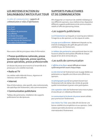 LES MOYENS D’ACTION DU       SUPPORTS PUBLICITAIRES
SAILING&GOLF MATCH PLAY TOUR ET DE COMMUNICATION
Le plan de communication : supports de                         Afin d’apporter un maximum de visibilité médiatique à
communication et relais d’informations                         nos différents sponsors, nous mettons à leur disposition
                                                               différents supports publicitaires et de communication
• Le visuel                                                    relatifs à l’offre de sponsoring choisie.
• Les flyers
• Le tableau de partenaires                                    •   Les supports publicitaires
• Les affiches
• Le dossier de presse                                         Les 8 Catamarans sur lesquels un covering sera réalisé à
• Les supports publicitaires                                   l’image du ou des sponsors, sur les coques et voiles.
• Le site internet de l’évènement
• Les relais d’informations                                    Les pop-up et oriflammes idéalement disposés sur les
                                                               endroits stratégiques des golfs décupleront votre
                                                               visibilité le jour de l’évènement.

Nous avons ciblé les principaux relais d’information           Le tableau des partenaires sera positionné dans le club
                                                               house et utilisé lors de la photo officielle de chaque
• Presse quotidienne nationale, presse                         équipe et lors de la remise des prix.
quotidienne régionale, presse sportive,
presse spécialisée, presse professionnelle                     •   Les outils de communication
Un dossier de presse sera transmis à l’ensemble de la          L’affiche et les flyers seront diffusés en masse
presse pour une visibilité maximale.                           systématiquement avant chaque étape.

• Radio et TV                                                  Le site Internet de l’évènement avec la page dédiée aux
                                                               partenaires sur laquelle une tribune sera offerte aux
Les médias radio-télévisés locaux, régionaux et
                                                               sponsors.
nationaux seront sollicités.

• Internet                                                     Un photographe sportif sera présent durant tout
                                                               l’évènement afin de réaliser des clichés de grande
Sites d’informations, sites sportifs, sites institutionnels,   qualité immortalisant à jamais votre participation.
site spécifique de l’évènement, sites communautaires.
                                                               Une captation vidéo de l’événement sera mise en place
• Communication publicitaire                                   et assurée par un vidéaste professionnel.
Tableau des partenaires, installation des supports
publicitaires lors des épreuves.                               Le communiqué et le dossier de presse seront utilisés
                                                               pour promouvoir l’évènement.

                                                               Une chaîne You Tube sera créée afin de donner une
                                                               bonne visibilité à la compétition et aux sponsors. Cette
                                                               création permettra de donner une dimension
                                                               internationale à l’évènement.




                                                                                                                       6
 