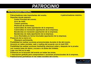 PATROCINIO
	
PPATROCINADOR PRINCIPAL	
	 Patrocinadores más importantes del evento.
	 Soportes donde aparece:
		 Cartel Principal del evento.
		 Arco de meta.
		Trasera premios.
		 Photocall de entrevistas.
		 Cubrevallas de meta (aportación de la empresa).
		 Cubrevallas en transición (aportación de la empresa).
		 Banderolas en transición (aportación de la empresa).
		 Banderolas de meta (aportación de la empresa).
		 Arco Hinchable y/o forma hinchable (aportación de la empresa).
	 Presencia de la marca en:
		Obsequio participante.
	 Posibilidad de realizar acciones promocionales durante el día del evento.
	 Anuncio en redes sociales, web y mailing del acuerdo con el club CDC.
	 Posibilidad de realizar acciones marketing relacional antes y después de la prueba
	 con nuestra base de datos y acceso a la bolsa del triatleta.
	 Logo con link en la web.
	 Presencia en la locución del evento en todas las zonas.
	 1 inscripcion gratuita para compromisos o acciones promocionales de la empresa.
	 Publicaciones periódicas en las redes sociales del evento.
4 patrocinadores máximo.
 