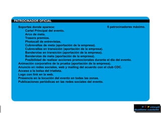 PPATROCINADOR OFICIAL	
	 Soportes donde aparece:
		 Cartel Principal del evento.
		 Arco de meta.
		Trasera premios.
		 Photocall de entrevistas.
		 Cubrevallas de meta (aportación de la empresa).
		 Cubrevallas en transición (aportación de la empresa).
		 Banderolas en transición (aportación de la empresa).
		 Banderolas de meta (aportación de la empresa).
		 Posibilidad de realizar acciones promocionales durante el día del evento.
	 Animación corporativa de la prueba (aportación de la empresa).
	 Anuncio en redes sociales, web y mailing del acuerdo con el club CDC.
	 Acceso a la bolsa del triatleta.
	 Logo con link en la web.
	 Presencia en la locución del evento en todas las zonas.
	 Publicaciones periódicas en las redes sociales del evento.
6 patrocinadores máximo.
 