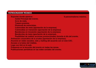 PPATROCINADOR TÉCNICO	
	 Soportes donde aparece:
		 Cartel Principal del evento.
		 Arco de meta.
		Trasera premios.
		 Photocall de entrevistas.
		 Cubrevallas de meta (aportación de la empresa).
		 Cubrevallas en transición (aportación de la empresa).
		 Banderolas en transición (aportación de la empresa).
		 Banderolas de meta (aportación de la empresa).
		 Posibilidad de realizar acciones promocionales durante el día del evento.
	 Animación corporativa de la prueba (aportación de la empresa).
	 Anuncio en redes sociales, web y mailing del acuerdo con el club CDC.
	 Acceso a la bolsa del triatleta.
	 Logo con link en la web.
	 Presencia en la locución del evento en todas las zonas.
	 Publicaciones periódicas en las redes sociales del evento.
6 patrocinadores máximo.
 