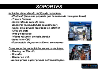 SOPORTES
Incluidos dependiendo del tipo de patrocinio:
- Photocall (lona mas pequeña que la trasera de meta para fotos)
- Trasera Podium
- Cubrevalla de zona de meta:
- Banderas (propiedad del patrocinador):
- Cartel de la prueba (casi todo en Internet)
- Cinta de Meta
- Web y Facebook
- Vídeos resumen de cada prueba
- Newsletter CDC
- Foto-noticia de presentación en su empresa
Otros soportes no incluidos en los patrocinios:
- Naming del Circuito
- Dorsales
- Banner en web
-Noticia previa o post prueba patrocinada por...
 