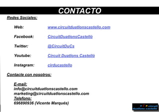 Redes Sociales:
Web:				www.circuitduatlonscastello.com
Facebook:			 CircuitDuatlonsCastelló
Twitter:			 @CircuitDuCs
Youtube:			 Circuit Duatlons Castelló
Instagram: 		 cirducastello
Contacte con nosotros:
E-mail:
info@circuitduatlonscastello.com
marketing@circuitduatlonscastello.com
Telefono:
696890936 (Vicente Marqués)
CONTACTO
 