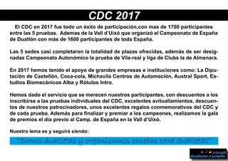 CDC 2017
El CDC en 2017 fue todo un éxito de participación,con mas de 1700 participantes
entre las 5 pruebas. Ademas de la Vall d’Uixó que organizó el Campeonato de España
de Duatlón con más de 1600 participantes de toda España.
Las 5 sedes casi completaron la totalidad de plazas ofrecidas, además de ser desig-
nadas Campeonato Autonómico la prueba de Vila-real y liga de Clubs la de Almenara.
En 2017 hemos tenido el apoyo de grandes empresas e instituciones como: La Dipu-
tación de Castellón, Coca-cola, Michavila Centros de Automoción, Austral Sport, Es-
tudios Biomecánicos Alba y Rótulos Intro.
Hemos dado el servicio que se merecen nuestros participantes, con descuentos a los
inscribirse a las pruebas individuales del CDC, excelentes avituallamientos, descuen-
tos de nuestros patrocinadores, unos excelentes regalos conmemorativos del CDC y
de cada prueba. Además para finalizar y premiar a los campeones, realizamos la gala
de premios el dia previo al Camp. de España en la Vall d’Uixó.
Nuestro lema es y seguirá siendo:
“Somos duatletas y organizamos pruebas para duatletas”
 