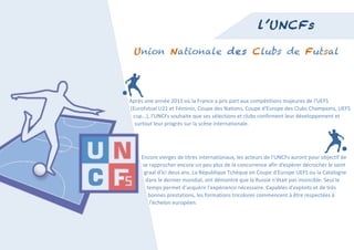  
                                                                                               l’UNCFs

           Union Nationale des Clubs de Futsal




       	
  	
  Après	
  une	
  année	
  2011	
  où	
  la	
  France	
  a	
  pris	
  part	
  aux	
  compétitions	
  majeures	
  de	
  l'UEFS	
  	
  
       	
  	
  	
  (Eurofutsal	
  U21	
  et	
  Féminin,	
  Coupe	
  des	
  Nations,	
  Coupe	
  d'Europe	
  des	
  Clubs	
  Champions,	
  UEFS	
  	
  
       	
  	
  	
  	
  	
  cup...),	
  l'UNCFs	
  souhaite	
  que	
  ses	
  sélections	
  et	
  clubs	
  confirment	
  leur	
  développement	
  et	
  	
  
       	
  	
  	
  	
  	
  	
  surtout	
  leur	
  progrès	
  sur	
  la	
  scène	
  internationale.	
  




                Encore	
  vierges	
  de	
  titres	
  internationaux,	
  les	
  acteurs	
  de	
  l'UNCFs	
  auront	
  pour	
  objectif	
  de	
  	
  
                	
  se	
  rapprocher	
  encore	
  un	
  peu	
  plus	
  de	
  la	
  concurrence	
  afin	
  d'espérer	
  décrocher	
  le	
  saint	
  	
  
                	
  	
  graal	
  d'ici	
  deux	
  ans.	
  La	
  République	
  Tchèque	
  en	
  Coupe	
  d'Europe	
  UEFS	
  ou	
  la	
  Catalogne	
  	
  
                	
  	
  	
  dans	
  le	
  dernier	
  mondial,	
  ont	
  démontré	
  que	
  la	
  Russie	
  n'était	
  pas	
  invincible.	
  Seul	
  le	
  	
  
                	
  	
  	
  	
  temps	
  permet	
  d'acquérir	
  l'expérience	
  nécessaire.	
  Capables	
  d'exploits	
  et	
  de	
  très	
  	
  
                	
  	
  	
  	
  	
  bonnes	
  prestations,	
  les	
  formations	
  tricolores	
  commencent	
  à	
  être	
  respectées	
  à	
  	
  
                	
  	
  	
  	
  	
  	
  l'échelon	
  européen.	
  




	
  
 