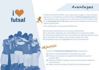  
                                                                        Avantages

        En	
  devenant	
  Partenaire	
  Officiel,	
  vous	
  associez	
  votre	
  image	
  à	
  un	
  sport	
  en	
  pleine	
  
        expansion	
  sur	
  l'ensemble	
  du	
  territoire	
  français	
  (+	
   65%	
   de	
  pratiquants	
  par	
  an)	
  et	
  
        vous	
  positionnez	
  votre	
  entreprise	
  sur	
  un	
  marché	
  en	
  très	
  forte	
  croissance,	
  ciblé	
  
        sur	
  les	
  jeunes	
  gens	
  de	
  15	
  à	
  35	
  ans,	
  qui	
  dynamisera	
  l'image	
  de	
  votre	
  entreprise	
  
        auprès	
  du	
  grand	
  public.	
  
        Votre	
  collaboration,	
  vous	
  permet	
  de	
  bénéficier	
  de	
  :	
  

        ✔	
  Une	
  présence	
  publicitaire	
  sur	
  un	
  ou	
  plusieurs	
  événements.	
  
        ✔ La	
  valorisation	
  médiatique	
  par	
  l’intermédiaire	
  de	
  nos	
  partenaires	
  médias.	
  
        ✔ Une	
  présence	
  publicitaire	
  lors	
  de	
  nos	
  manifestations	
  sportives	
  (sponsor	
  event)	
  
        ✔ La	
  valorisation	
  de	
  l’image	
  de	
  votre	
  entreprise	
  auprès	
  de	
  la	
  cible	
  
        ✔ D'avantages	
  fiscaux	
  non	
  négligeables	
  en	
  cas	
  de	
  soutien	
  financier.	
  



              i               fs
       Object
              En	
  devenant	
  Partenaire	
  de	
  l’équipe	
  de	
  France,	
  vous	
  pourrez	
  :	
  
              ✔ Soutenir	
  le	
  développement	
  du	
  Futsal	
  original	
  en	
  France	
  
              ✔ Participer	
  à	
  la	
  réalisation	
  des	
  objectifs	
  de	
  la	
  Fédération	
  sportive	
  
              	
  	
  	
  	
  	
  	
  française	
  UNCFs	
  
              ✔ Participer	
  à	
  l'aventure	
  sportive	
  unique	
  et	
  authentique	
  de	
  l’équipe	
  de	
  
                                      France	
  de	
  Futsal	
  
	
            ✔ Aider	
  et	
  soutenir	
  les	
  clubs	
  de	
  Futsal	
  dans	
  leur	
  développement.	
  
 