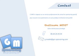  
                                                                                                                 Contact


                                     L’UNCFs	
  s’appuie	
  sur	
  un	
  service	
  professionnel	
  de	
  conseil	
  en	
  sponsoring	
  sportif	
  

                                     pour	
  assurer	
  à	
  ses	
  partenaires	
  un	
  suivi	
  juridique	
  et	
  financier	
  de	
  qualité.	
  




                                                                          Guillaume MODOT
                                                                                  Votre	
  interlocuteur	
  privilégié	
  


                                                                                  	
  	
  	
  	
  	
  	
  	
  06.64.24.43.54	
  

                                                                           g.modot@gm-­‐sponsoring.com	
  




	
  
       www.gm-­‐sponsoring.com	
  
 