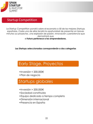 Startup Competition

La Startup Competition pondrá sobre el escenario a 50 de las mejores Startups
 españolas. Cada una de ellas tendrá la oportunidad de presentar en breves
minutos sus proyectos, una explosión de pasión, innovación y persistencia que
                                demostrará que
                  el futuro pertenece a los emprendedores.



        Las Startups seleccionadas corresponderán a dos categorías




            Early Stage. Proyectos
            •Inversión < 200.000€
            •Plan de negocio

            Startups globales
            •Inversión > 200.000€
            •Sociedad constituida
            •Equipo dedicado a tiempo completo
            •Dimensión internacional
            •Presencia en España




                                      22
 