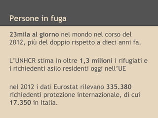 Persone in fuga
23mila al giorno nel mondo nel corso del
2012, più del doppio rispetto a dieci anni fa.
L’UNHCR stima in oltre 1,3 milioni i rifugiati e
i richiedenti asilo residenti oggi nell’UE
nel 2012 i dati Eurostat rilevano 335.380
richiedenti protezione internazionale, di cui
17.350 in Italia.

 