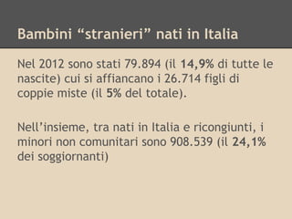Bambini “stranieri” nati in Italia
Nel 2012 sono stati 79.894 (il 14,9% di tutte le
nascite) cui si affiancano i 26.714 figli di
coppie miste (il 5% del totale).
Nell’insieme, tra nati in Italia e ricongiunti, i
minori non comunitari sono 908.539 (il 24,1%
dei soggiornanti)

 