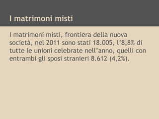 I matrimoni misti
I matrimoni misti, frontiera della nuova
società, nel 2011 sono stati 18.005, l’8,8% di
tutte le unioni celebrate nell’anno, quelli con
entrambi gli sposi stranieri 8.612 (4,2%).

 