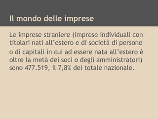 Il mondo delle imprese
Le imprese straniere (imprese individuali con
titolari nati all’estero e di società di persone
o di capitali in cui ad essere nata all’estero è
oltre la metà dei soci o degli amministratori)
sono 477.519, il 7,8% del totale nazionale.

 