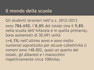 Il mondo della scuola
Gli studenti stranieri nell’a.s. 2012/2013
sono 786.650, l’8,8% del totale (ma il 9,8%
nella scuola dell’infanzia e in quella primaria).
Sono aumentati di 30.691 unità
(+4,1%) nell’ultimo anno e sono molto
numerosi soprattutto per alcune collettività (i
romeni sono 148.002, quasi un quarto del
totale, gli albanesi e i marocchini
rispettivamente circa 100mila).

 