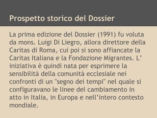 Prospetto storico del Dossier
La prima edizione del Dossier (1991) fu voluta
da mons. Luigi Di Liegro, allora direttore della
Caritas di Roma, cui poi si sono affiancate la
Caritas Italiana e la Fondazione Migrantes. L’
iniziativa è quindi nata per esprimere la
sensibilità della comunità ecclesiale nei
confronti di un "segno dei tempi" nel quale si
configuravano le linee del cambiamento in
atto in Italia, in Europa e nell’intero contesto
mondiale.

 