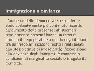 Immigrazione e devianza
L’aumento delle denunce verso stranieri è
stato costantemente più contenuto rispetto
all’aumento delle presenze; gli stranieri
regolarmente presenti hanno un tasso di
criminalità equiparabile a quello degli italiani;
tra gli irregolari incidono molto i reati legati
allo stesso status di irregolarità; l’esposizione
alla devianza degli immigrati è connessa a
condizioni di marginalità sociale e irregolarità
giuridica.

 