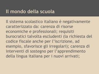 Il mondo della scuola
Il sistema scolastico italiano è negativamente
caratterizzato da: carenza di risorse
economiche e professionali; requisiti
burocratici talvolta escludenti (la richiesta del
codice fiscale anche per l’iscrizione, ad
esempio, sfavorisce gli irregolari); carenza di
interventi di sostegno per l’apprendimento
della lingua italiana per i nuovi arrivati;

 