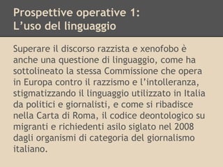 Prospettive operative 1:
L’uso del linguaggio
Superare il discorso razzista e xenofobo è
anche una questione di linguaggio, come ha
sottolineato la stessa Commissione che opera
in Europa contro il razzismo e l’intolleranza,
stigmatizzando il linguaggio utilizzato in Italia
da politici e giornalisti, e come si ribadisce
nella Carta di Roma, il codice deontologico su
migranti e richiedenti asilo siglato nel 2008
dagli organismi di categoria del giornalismo
italiano.

 