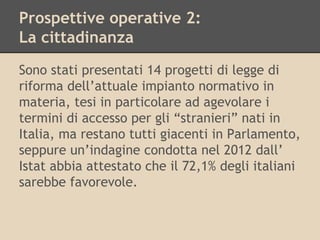 Prospettive operative 2:
La cittadinanza
Sono stati presentati 14 progetti di legge di
riforma dell’attuale impianto normativo in
materia, tesi in particolare ad agevolare i
termini di accesso per gli “stranieri” nati in
Italia, ma restano tutti giacenti in Parlamento,
seppure un’indagine condotta nel 2012 dall’
Istat abbia attestato che il 72,1% degli italiani
sarebbe favorevole.

 