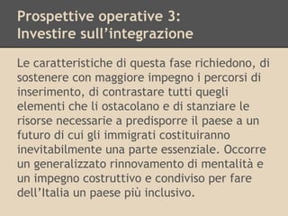 Prospettive operative 3:
Investire sull’integrazione
Le caratteristiche di questa fase richiedono, di
sostenere con maggiore impegno i percorsi di
inserimento, di contrastare tutti quegli
elementi che li ostacolano e di stanziare le
risorse necessarie a predisporre il paese a un
futuro di cui gli immigrati costituiranno
inevitabilmente una parte essenziale. Occorre
un generalizzato rinnovamento di mentalità e
un impegno costruttivo e condiviso per fare
dell’Italia un paese più inclusivo.

 