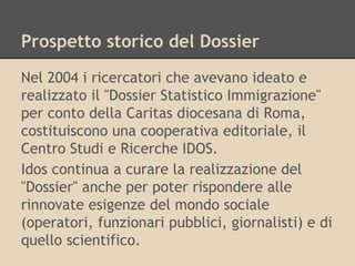 Prospetto storico del Dossier
Nel 2004 i ricercatori che avevano ideato e
realizzato il "Dossier Statistico Immigrazione"
per conto della Caritas diocesana di Roma,
costituiscono una cooperativa editoriale, il
Centro Studi e Ricerche IDOS.
Idos continua a curare la realizzazione del
"Dossier" anche per poter rispondere alle
rinnovate esigenze del mondo sociale
(operatori, funzionari pubblici, giornalisti) e di
quello scientifico.

 