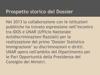 Prospetto storico del Dossier
Nel 2013 la collaborazione con le istituzioni
pubbliche ha trovato espressione nell’incontro
tra IDOS e UNAR (Ufficio Nazionale
Antidiscriminazioni Razziali) per la
realizzazione del primo "Dossier Statistico
Immigrazione" su discriminazioni e diritti.
UNAR opera nell'ambito del Dipartimento per
le Pari Opportunità della Presidenza del
Consiglio dei Ministri.

 