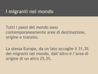 I migranti nel mondo
Tutti i paesi del mondo sono
contemporaneamente aree di destinazione,
origine e transito.
La stessa Europa, da un lato accoglie il 31,3%
dei migranti nel mondo, dall’altro è l’area di
origine di un altro 25,3%.

 