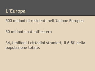 L’Europa
500 milioni di residenti nell’Unione Europea
50 milioni i nati all’estero
34,4 milioni i cittadini stranieri, il 6,8% della
popolazione totale.

 