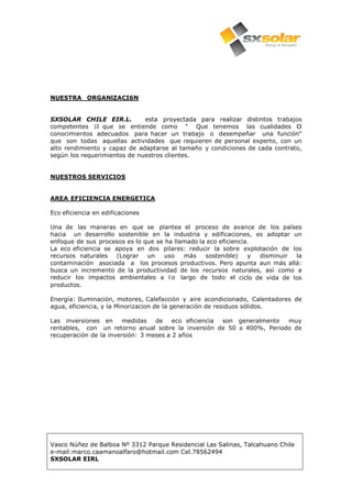 Vasco Núñez de Balboa Nº 3312 Parque Residencial Las Salinas, Talcahuano Chile
e-mail:marco.caamanoalfaro@hotmail.com Cel.78562494
SXSOLAR EIRL
NUESTRA ORGANlZACI6N
SXSOLAR CHILE EIR.L. esta proyectada para realizar distintos trabajos
competentes 10 que se entiende como " Que tenemos las cualidades 0
conocimientos adecuados para hacer un trabajo o desempeñar una función"
que son todas aquellas actividades que requieren de personal experto, con un
alto rendimiento y capaz de adaptarse al tamaño y condiciones de cada contrato,
según los requerimientos de nuestros clientes.
NUESTROS SERVICIOS
AREA EFICIENCIA ENERGETICA
Eco eficiencia en edificaciones
Una de las maneras en que se plantea el proceso de avance de los países
hacia un desarrollo sostenible en la industria y edificaciones, es adoptar un
enfoque de sus procesos es lo que se ha llamado la eco eficiencia.
La eco eficiencia se apoya en dos pilares: reducir la sobre explotación de los
recursos naturales (Lograr un uso más sostenible) y disminuir la
contaminación asociada a los procesos productivos. Pero apunta aun más allá:
busca un incremento de la productividad de los recursos naturales, así como a
reducir los impactos ambientales a l o largo de todo el ciclo de vida de los
productos.
Energía: Iluminación, motores, Calefacción y aire acondicionado, Calentadores de
agua, eficiencia, y la Minorizacion de la generación de residuos sólidos.
Las inversiones en medidas de eco eficiencia son generalmente muy
rentables, con un retorno anual sobre la inversión de 50 a 400%, Periodo de
recuperación de la inversión: 3 meses a 2 años
 