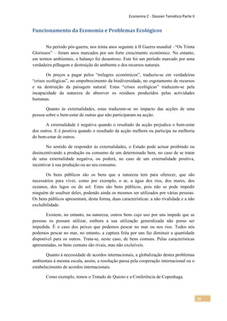 Economia C - Dossier Temático Parte II


Funcionamento da Economia e Problemas Ecológicos

       No período pós-guerra, nos trinta anos seguinte à II Guerra mundial –“Os Trinta
Gloriosos” – foram anos marcados por um forte crescimento económico. No entanto,
em termos ambientais, o balanço foi desastroso. Este foi um período marcado por uma
verdadeira pilhagem e destruição do ambiente e dos recursos naturais.

        Os preços a pagar pelos “milagres económicos”, traduziu-se em verdadeiras
“crises ecológicas”, no empobrecimento da biodiversidade, no esgotamento de recursos
e na destruição da paisagem natural. Estas “crises ecológicas” traduzem-se pela
incapacidade da natureza de absorver os resíduos produzidos pelas actividades
humanas.

       Quanto às externalidades, estas traduzem-se no impacto das acções de uma
pessoa sobre o bem-estar de outras que não participaram na acção.

       A externalidade é negativa quando o resultado da acção prejudica o bem-estar
dos outros. E é positiva quando o resultado da acção melhora ou participa na melhoria
do bem-estar de outros.

       No sentido de responder às externalidades, o Estado pode actuar proibindo ou
desincentivando a produção ou consumo de um determinado bem, no caso de se tratar
de uma externalidade negativa, ou poderá, no caso de um externalidade positiva,
incentivar à sua produção ou ao seu consumo.

       Os bens públicos são os bens que a natureza tem para oferecer, que são
necessários para viver, como por exemplo, o ar, a água dos rios, dos mares, dos
oceanos, dos lagos ou do sol. Estes são bens públicos, pois não se pode impedir
ninguém de usufruir deles, podendo ainda os mesmos ser utilizados por várias pessoas.
Os bens públicos apresentam, desta forma, duas características: a não rivalidade e a não
excluibilidade.

       Existem, no entanto, na natureza, outros bens cujo uso por uns impede que as
pessoas os possam utilizar, embora a sua utilização generalizada não possa ser
impedida. É o caso dos peixes que podemos pescar no mar ou nos rios. Todos nós
podemos pescar no mar, no entanto, a captura feita por uns faz diminuir a quantidade
disponível para os outros. Trata-se, neste caso, de bens comuns. Pelas características
apresentadas, os bens comuns são rivais, mas não excluíveis.

       Quanto à necessidade de acordos internacionais, a globalização destes problemas
ambientais à mesma escala, assim, a resolução passa pela cooperação internacional ou o
estabelecimento de acordos internacionais.

       Como exemplo, temos o Tratado de Quioto e a Conferência de Copenhaga.



                                                                                             10
 