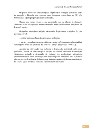 Economia C - Dossier Temático Parte II


       Os países envolvidos têm conseguido adaptar-se às alterações climáticas, como
por exemplo, a Holanda, que construiu casas flutuantes. Além disso, as ETN têm
deslocalizado a poluição para países mais atrasados.

       Quanto aos países pobres, a sua capacidade para se adaptar às alterações
climáticas, existe a cooperação internacional entre países desenvolvidos e os países em
desenvolvimento.

       O papel da inovação tecnológica na actuação de problemas ecológicos faz com
que seja possível:

       - auxiliar e atenuar alguns dos problemas ambientais

      - não ser encarada como um remédio para as agressões causadas pela actividade
humana (Exs: filtros das chaminés das fábricas e criação de aerossóis sem CFC)

        As áreas de intervenção para melhorar o desempenho ambiental centra-se na
agricultura, através da biotecnologia e criação de culturas resistentes às condições
climatéricas, evitando a devastação de culturas, nos combustíveis alternativos,
aproveitando novas fontes de energia com baixos impactos ambientais e na exploração
mineira, através da utilização de fungos e de algas para a despoluição/descontaminações
dos solos e águas devido ao abandono e encerramento das minas.




                                                                                            11
 