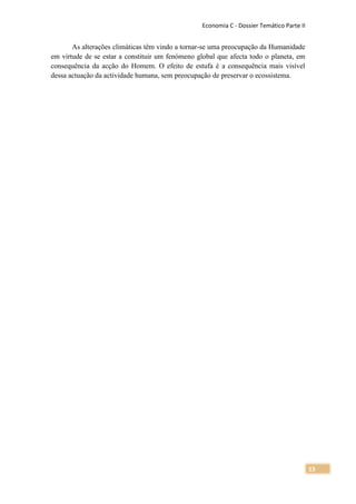 Economia C - Dossier Temático Parte II


       As alterações climáticas têm vindo a tornar-se uma preocupação da Humanidade
em virtude de se estar a constituir um fenómeno global que afecta todo o planeta, em
consequência da acção do Homem. O efeito de estufa é a consequência mais visível
dessa actuação da actividade humana, sem preocupação de preservar o ecossistema.




                                                                                          13
 