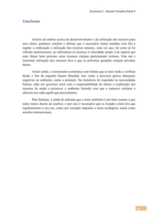 Economia C - Dossier Temático Parte II


Conclusão



        Através da análise acerca do desenvolvimento e da utilização dos recursos para
esse efeito, podemos concluir e afirmar que é necessário tomar medidas com fim a
regular a exploração e utilização dos recursos naturais, uma vez que, tal como já foi
referido anteriormente, ao utilizarmos os recursos à velocidade actual, é de esperar que
num futuro bem próximo estes recursos estejam praticamente extintos. Esta má e
irracional utilização dos recursos leva a que as próximas gerações estejam privados
destes.

        Assim sendo, o crescimento económico sem limites que se tem vindo a verificar
desde o fim da segunda Guerra Mundial, tem vindo a provocar graves alterações
negativas no ambiente, como a poluição. Na iminência de responder às necessidades
futuras, cabe aos governos arcar com a responsabilidade de alterar a exploração dos
recursos de modo a preservar o ambiente fazendo com que a natureza continue a
oferecer-nos tudo aquilo que necessitamos.

       Para finalizar, é ainda de salientar que o meio ambiente é um bem comum a que
todos temos direito de usufruir, e por isso é necessário que os Estados criem leis que
regulamentem o seu uso, como por exemplo impostos e taxas ecológicas, assim como
acordos internacionais.




                                                                                             14
 