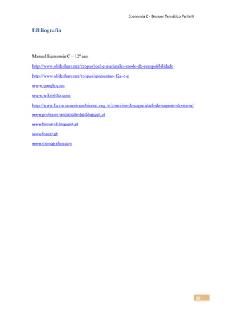 Economia C - Dossier Temático Parte II


Bibliografia



Manual Economia C – 12º ano

http://www.slideshare.net/zeopas/joel-e-mariateles-modo-de-compatibilidade

http://www.slideshare.net/zeopas/apresentao-12a-e-c

www.google.com

www.wikipédia.com

http://www.licenciamentoambiental.eng.br/conceito-de-capacidade-de-suporte-do-meio/
www.professornarcianodantas.blogsppt.pt

www.bionared.blogspot.pt

www.leader.pt

www.monografias.com




                                                                                           15
 
