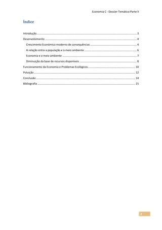 Economia C - Dossier Temático Parte II


Índice

Introdução ..................................................................................................................................... 3
Desenvolvimento .......................................................................................................................... 4
   Crescimento Económico moderno de consequências .............................................................. 4
   A relação entre a população e o meio ambiente ...................................................................... 6
   Economia e o meio ambiente ................................................................................................... 7
   Diminuição da base de recursos disponíveis ............................................................................ 8
Funcionamento da Economia e Problemas Ecológicos ............................................................... 10
Poluição ....................................................................................................................................... 12
Conclusão .................................................................................................................................... 14
Bibliografia .................................................................................................................................. 15




                                                                                                                                                      2
 