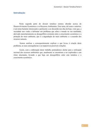 Economia C - Dossier Temático Parte II


Introdução



       Nesta segunda parte do dossier temático eremos abordar acerca do
Desenvolvimento Económico e os Recursos Ambientais. Este tema, tal como o anterior,
é um tema bastante interessante e pertinente a ser discutido nos dias de hoje, visto que, a
sociedade tem vindo a defrontar um problema que afeta o mundo na sua totalidade,
derivado maioritariamente ao desequilíbrio existente entre o crescimento económico e a
proteção do meio ambiente, que é a degradação do meio ambiente e a exaustão dos
recursos naturais.

       Iremos analisar e consequentemente explicar o que levou à criação deste
problema, as suas consequências e as respectivas possíveis soluções.

       Assim, com a elaboração deste trabalho pretendemos alertar para a utilização
racional dos recursos ambientais que, atualmente se encontram a ser explorados a um
ritmo alucinante, levando a que haja um desequilíbrio entre esta temática e o
crescimento económico.




                                                                                               3
 