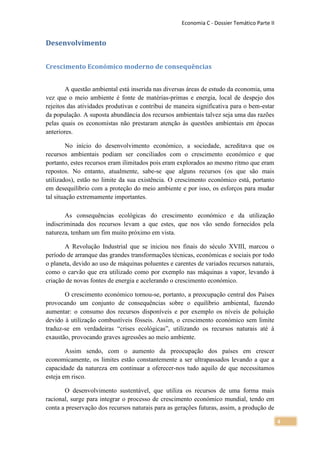 Economia C - Dossier Temático Parte II


Desenvolvimento


Crescimento Económico moderno de consequências


        A questão ambiental está inserida nas diversas áreas de estudo da economia, uma
vez que o meio ambiente é fonte de matérias-primas e energia, local de despejo dos
rejeitos das atividades produtivas e contribui de maneira significativa para o bem-estar
da população. A suposta abundância dos recursos ambientais talvez seja uma das razões
pelas quais os economistas não prestaram atenção às questões ambientais em épocas
anteriores.

         No início do desenvolvimento económico, a sociedade, acreditava que os
recursos ambientais podiam ser conciliados com o crescimento económico e que
portanto, estes recursos eram ilimitados pois eram explorados ao mesmo ritmo que eram
repostos. No entanto, atualmente, sabe-se que alguns recursos (os que são mais
utilizados), estão no limite da sua existência. O crescimento económico está, portanto
em desequilíbrio com a proteção do meio ambiente e por isso, os esforços para mudar
tal situação extremamente importantes.

        As consequências ecológicas do crescimento económico e da utilização
indiscriminada dos recursos levam a que estes, que nos vão sendo fornecidos pela
natureza, tenham um fim muito próximo em vista.

       A Revolução Industrial que se iniciou nos finais do século XVIII, marcou o
período de arranque das grandes transformações técnicas, económicas e sociais por todo
o planeta, devido ao uso de máquinas poluentes e carentes de variados recursos naturais,
como o carvão que era utilizado como por exemplo nas máquinas a vapor, levando à
criação de novas fontes de energia e acelerando o crescimento económico.

       O crescimento económico tornou-se, portanto, a preocupação central dos Países
provocando um conjunto de consequências sobre o equilíbrio ambiental, fazendo
aumentar: o consumo dos recursos disponíveis e por exemplo os níveis de poluição
devido à utilização combustíveis fósseis. Assim, o crescimento económico sem limite
traduz-se em verdadeiras “crises ecológicas”, utilizando os recursos naturais até á
exaustão, provocando graves agressões ao meio ambiente.

        Assim sendo, com o aumento da preocupação dos países em crescer
economicamente, os limites estão constantemente a ser ultrapassados levando a que a
capacidade da natureza em continuar a oferecer-nos tudo aquilo de que necessitamos
esteja em risco.

       O desenvolvimento sustentável, que utiliza os recursos de uma forma mais
racional, surge para integrar o processo de crescimento económico mundial, tendo em
conta a preservação dos recursos naturais para as gerações futuras, assim, a produção de

                                                                                             4
 