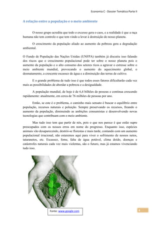 Economia C - Dossier Temático Parte II


A relação entre a população e o meio ambiente


      O nosso grupo acredita que todo o excesso gera o caos, e a realidade é que a raça
humana não tem controlo o que tem vindo a levar à destruição do nosso planeta.

      O crescimento da população aliado ao aumento da pobreza gera a degradação
ambiental.

O Fundo de População das Nações Unidas (UNFPA) também já discutiu isso falando
dos riscos que o crescimento populacional pode ter sobre o nosso planeta pois o
aumento da população e o alto consumo dos setores ricos a agravar o estresse sobre o
meio ambiente mundial, provocando o aumento do aquecimento global, o
desmatamento, a crescente escassez de água e a diminuição das terras de cultivo.

       E o grande problema de tudo isso é que todos esses fatores dificultarão cada vez
mais as possibilidades de abordar a pobreza e a desigualdade.

       A população mundial, de hoje é de 6,4 bilhões de pessoas e continua crescendo
rapidamente: atualmente, em cerca de 76 milhões de pessoas por ano.

       Então, se este é o problema, o caminho mais sensato é buscar o equilíbrio entre
população, recursos naturais e poluição. Sempre preservando os recursos, freando o
aumento da população, diminuindo as ambições consumistas e desenvolvendo novas
tecnologias que contribuam com o meio ambiente.

        Mas tudo isso tem que partir de nós, pois o que nos parece é que estão supre
preocupados com os nossos erros em nome do progresso. Enquanto isso, espécies
animais vão desaparecendo, destrói-se florestas e mais tarde, contando com um aumento
populacional irracional, não estaremos aqui para viver o sofrimento de nossos netos,
tataranetos, etc. Escassez, fome, falta de água potável, clima doido, doenças e
catástrofes naturais cada vez mais violentas, são o futuro, mas já estamos vivenciando
tudo isso.




                    Fonte: www.google.com                                                   6
 