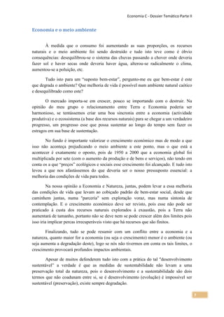 Economia C - Dossier Temático Parte II


Economia e o meio ambiente


       À medida que o consumo foi aumentando as suas proporções, os recursos
naturais e o meio ambiente foi sendo destruído e tudo isto teve como é óbvio
consequências: desequilibrou-se o sistema das chuvas passando a chover onde deveria
fazer sol e haver secas onde deveria haver água, alterou-se radicalmente o clima,
aumentou-se a poluição, etc.

       Tudo isto para um “suposto bem-estar”, pergunto-me eu que bem-estar é este
que degrada o ambiente? Que melhoria de vida é possível num ambiente natural caótico
e desequilibrado como este?

       O mercado importa-se em crescer, pouco se importando com o destruir. Na
opinião do meu grupo o relacionamento entre Terra e Economia poderia ser
harmonioso, se tentássemos criar uma boa sincronia entre a economia (actividade
produtiva) e o ecossistema (a base dos recursos naturais) para se chegar a um verdadeiro
progresso, um progresso esse que possa sustentar ao longo do tempo sem fazer os
estragos em sua base de sustentação.

       No fundo é importante valorizar o crescimento económico mas de modo a que
isso não aconteça prejudicando o meio ambiente a este ponto, mas o que está a
acontecer é exatamente o oposto, pois de 1950 a 2000 que a economia global foi
multiplicada por sete (com o aumento da produção e de bens e serviços), não tendo em
conta os a que “preços” ecológicos e sociais esse crescimento foi alcançado. E tudo isto
levou a que nos afastássemos do que deveria ser o nosso pressuposto essencial: a
melhoria das condições de vida para todos.

         Na nossa opinião a Economia e Natureza, juntas, podem levar a essa melhoria
das condições de vida que levam ao cobiçado padrão de bem-estar social, desde que
caminhem juntas, numa "parceria" sem exploração voraz, mas numa sintonia de
contemplação. E o crescimento económico deve ser revisto, pois esse não pode ser
praticado à custa dos recursos naturais explorados à exaustão, pois a Terra não
aumentará de tamanho, portanto não se deve nem se pode crescer além dos limites pois
isso iria implicar percas irrecuperáveis visto que há recursos que são finitos.

       Finalizando, tudo se pode resumir com um conflito entre a economia e a
natureza, quanto maior for a economia (ou seja o crescimento) menor é o ambiente (ou
seja aumenta a degradação deste), logo se nós não tivermos em conta os tais limites, o
crescimento provocará profundos impactos ambientais.

       Apesar de muitos defenderem tudo isto com a prática do tal "desenvolvimento
sustentável” a verdade é que as medidas de sustentabilidade não levam a uma
preservação total da natureza, pois o desenvolvimento e a sustentabilidade são dois
termos que não coadunam entre si, se é desenvolvimento (evolução) é impossível ser
sustentável (preservação), existe sempre degradação.

                                                                                             7
 
