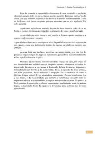 Economia C - Dossier Temático Parte II


        Para dar resposta às necessidades alimentares de uma população, a produção
alimentar aumenta todos os anos, exigindo assim o aumento da área de cultivo. Sendo
assim, com este aumento, a destruição de floresta e de habitats aumenta também. O uso
de fertilizantes e de outros compostos químicos aumenta e, por sua vez, a poluição dos
solos aumenta.

        A prática da agricultura e a criação do gado de forma intensiva estão a levar ao
limite os recursos do planeta, provocando o esgotamento dos solos e a desflorestação.

       A actividade piscatória intensiva está também a dizimar espécies marinhas e a
esgotar a vida nos mares e oceanos.

A pesca industrial está a efectuar capturas acima da possibilidade natural da regeneração
das espécies, o que leva à diminuição drástica de algumas variedades ou mesmo à sua
extinção.

        A pesca ilegal está também a contribuir para essa extinção, pois este tipo de
pesca não segue qualquer lei, regra ou regulamento, pescando-se indiscriminadamente
toda a espécie e dimensão de peixe.

       O modelo de crescimento económico moderno seguido até agora, tem levado ao
uso discriminado dos recursos naturais, chegando mesmo a ultrapassar os limites de
regeneração da natureza e provocando a diminuição da base de recursos disponíveis,
nomeadamente das florestas e das zonas verdes, devido à expansão das áreas urbanas,
dos solos produtivos, devido sobretudo à ocupação com a construção de casas e
fábricas, de água potável, devido sobretudo ao aumento dos efluentes lançados nos rios
e nos mares, e da biodiversidade, que serefere à variabilidade existente entre os
organismos vivos e as complexidades ecológicas nas quais elas ocorrem. Na prática, a
biodiversidade de uma região revela-nos a quantidade e qualidade dos seres vivos dessa
região, a diversidade dentro da espécie e a diversidade entre espécies, nos diversos
ecossistemas.




                                                                                             9
 