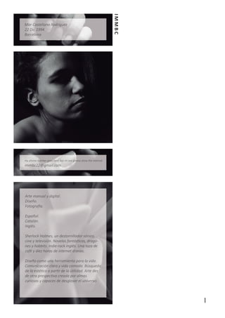 IMMBC

Mar Castellano Rodríguez
22 Dic 1994
Barcelona

my phone number goes here but im not gonna show the internet

immbc22@gmail.com

Arte manual y digital.
Diseño.
Fotografía.
Español.
Catalán.
Inglés.
Sherlock Holmes, un destornillador sónico,
cine y televisión. Novelas fantásticas, dragones y hobbits. Indie-rock inglés. Una taza de
café y diez horas de internet diarias.
Diseño como una herramienta para la vida.
Comunicación clara y vida comoda. Búsqueda
de la estética a partir de la útilidad. Arte des
de otra prespectiva creada por almas
curiosas y capaces de desglosar el universo.

1

 