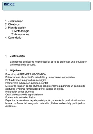 1. Justificación
2. Objetivos
3. Plan de acción
1. Metodología
2. Actuaciones
4. Calendario
INDICE
1. Justificación
La finalidad de nuestro huerto escolar es la de promover una educación
ambiental en la escuela.
2. Objetivos
Educativo «APRENDER HACIENDO».
Potenciar una alimentación saludable y un consumo responsable.
Profundizar en la agricultura ecológica.
Promover la educación medioambiental.
Mejorar la relación de los alumnos con su entorno a partir de un cambio de
actitudes y valores fomentados por el trabajo en grupo.
Integración de los alumnos
Crear un espacio de esparcimiento
Fomentar la actividad Física.
Espacios de convivencia y de participación, además de producir alimentos,
buscan un fin social, integrador, educativo, lúdico, ambiental y participativo.
Ambiental.
 
