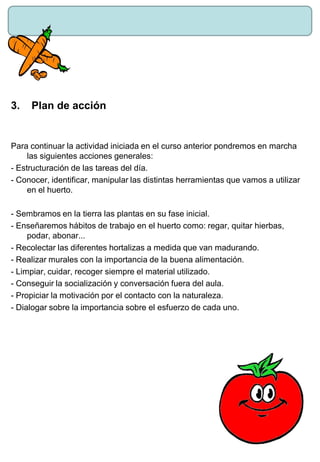 3. Plan de acción
Para continuar la actividad iniciada en el curso anterior pondremos en marcha
las siguientes acciones generales:
- Estructuración de las tareas del día.
- Conocer, identificar, manipular las distintas herramientas que vamos a utilizar
en el huerto.
- Sembramos en la tierra las plantas en su fase inicial.
- Enseñaremos hábitos de trabajo en el huerto como: regar, quitar hierbas,
podar, abonar...
- Recolectar las diferentes hortalizas a medida que van madurando.
- Realizar murales con la importancia de la buena alimentación.
- Limpiar, cuidar, recoger siempre el material utilizado.
- Conseguir la socialización y conversación fuera del aula.
- Propiciar la motivación por el contacto con la naturaleza.
- Dialogar sobre la importancia sobre el esfuerzo de cada uno.
 