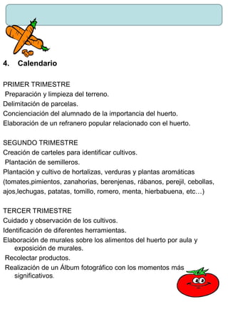 4. Calendario
PRIMER TRIMESTRE
Preparación y limpieza del terreno.
Delimitación de parcelas.
Concienciación del alumnado de la importancia del huerto.
Elaboración de un refranero popular relacionado con el huerto.
SEGUNDO TRIMESTRE
Creación de carteles para identificar cultivos.
Plantación de semilleros.
Plantación y cultivo de hortalizas, verduras y plantas aromáticas
(tomates,pimientos, zanahorias, berenjenas, rábanos, perejil, cebollas,
ajos,lechugas, patatas, tomillo, romero, menta, hierbabuena, etc…)
TERCER TRIMESTRE
Cuidado y observación de los cultivos.
Identificación de diferentes herramientas.
Elaboración de murales sobre los alimentos del huerto por aula y
exposición de murales.
Recolectar productos.
Realización de un Álbum fotográfico con los momentos más
significativos.
 