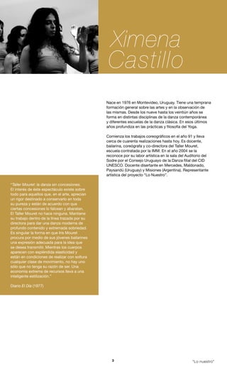 Ximena
                                                Castillo
                                               Nace en 1976 en Montevideo, Uruguay. Tiene una temprana
                                               formación general sobre las artes y en la observación de
                                               las mismas. Desde los nueve hasta los veintiún años se
                                               forma en distintas disciplinas de la danza contemporánea
                                               y diferentes escuelas de la danza clásica. En esos últimos
                                               años profundiza en las prácticas y filosofía del Yoga.

                                               Comienza los trabajos coreográficos en el año 91 y lleva
                                               cerca de cuarenta realizaciones hasta hoy. Es docente,
                                               bailarina, coreógrafa y co-directora del Taller Mouret,
                                               escuela contratada por la IMM. En el año 2004 se la
                                               reconoce por su labor artística en la sala del Auditorio del
                                               Sodre por el Consejo Uruguayo de la Danza filial del CID
                                               UNESCO. Docente disertante en Mercedes, Maldonado,
                                               Paysandú (Uruguay) y Misiones (Argentina). Representante
                                               artística del proyecto “Lo Nuestro”.

“Taller Mouret: la danza sin concesiones.
El interés de éste espectáculo existe sobre
todo para aquellos que, en el arte, aprecian
un rigor destinado a conservarlo en toda
su pureza y están de acuerdo con que
ciertas concesiones lo falcean y abaratan.
El Taller Mouret no hace ninguna. Mantiene
su trabajo dentro de la línea trazada por su
directora para dar una danza moderna de
profundo contenido y extremada sobriedad.
Es singular la forma en que Iris Mouret
procura por medio de sus jóvenes bailarines
una expresión adecuada para la idea que
se desea transmitir. Mientras los cuerpos
aparecen con espléndida elasticidad y
están en condiciones de realizar con soltura
cualquier clase de movimiento, no hay uno
sólo que no tenga su razón de ser. Una
economía extrema de recursos lleva a una
inteligente estilización.”

Diario El Día (1977)




                                                  3                                              “Lo nuestro”
 