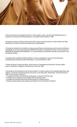 Reconocimientos públicos

 • Reconocimiento de la embajada de EE.UU., China, Japón y otras, a los niños del Taller Mouret por la
 Exposición internacional de Artes plásticas en el Hospital Pereira Rossell en 1966.


 • Entrega de la placa simbólica del escudo de Cerro Largo en reconocimiento a la labor artística del Taller
 Mouret por la comisión de Cultura del Anglo de la ciudad de Melo.


 • Entrega de medalla de oro simbólica al mejor grupo de Danza contemporánea, primer premio de Danzas y
 Coreografía de la crítica especialzada del SODRE, Montevideo 27 de Agosto de 1994, en evento Concurso
 MERCOSUR “Montevideo Danzabailable” con jurado presidio por Geremidas Tarandas, primer bailarín ruso
 del ballet de Bolshoi.


 • Entrega de dos medallas de Plata simbólica, en solo y coreografía en concurso de la Asociación
 Latinoamericana de Danza (ALAD), Montevideo, 2 y 3 de Diciembre de 1995.


 • Teatro de Verano; Carnaval de Niños, primer premio en coreografía de Iris Mouret y Ximena Castillo
 grupo “Los Monkys”, dirigido por Gloria Rozman. Enero de 1996.


 • Homenaje en reconocimiento a los 40 años de labor en la danza moderna a las maestras Hebe Rosa, Elsa
 Vallarino, Iris Mouret y Graciela Figueroa entre otras, en ele teatro Solís. Montevideo, 10 de Noviembre de
 1996. El acto se llevó a cabo con:
 - La palabra del Director del Ministerio de Educación y cultura Sr. Thomas Lowy-
 - La palabra de la invitada de honor Maestro Patricio Bunster (Chile)
 - La palabra del Intendenta Municipal de Montevideo, Arq. Mariano Arana
 - Entrega a dichas bailarinas de obsequio recordatorio de mano del señor intendente.




Dossier Taller Mouret Danza                               4
 