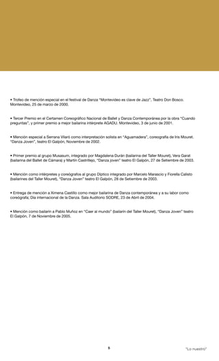 • Trofeo de mención especial en el festival de Danza “Montevideo es clave de Jazz”, Teatro Don Bosco.
Montevideo, 25 de marzo de 2000.


• Tercer Premio en el Certamen Coreográfico Nacional de Ballet y Danza Contemporánea por la obra “Cuando
preguntas”, y primer premio a mejor bailarina intérprete AGADU. Montevideo, 3 de junio de 2001.


• Mención especial a Serrana Vilaró como interpretación solista en “Aguamadera”, coreografía de Iris Mouret.
“Danza Joven”, teatro El Galpón, Noviembre de 2002.


• Primer premio al grupo Musasum, integrado por Magdalena Durán (bailarina del Taller Mouret), Vera Garat
(bailarina del Ballet de Cámara) y Martín Castrillejo, “Danza joven” teatro El Galpón, 27 de Setiembre de 2003.


• Mención como intérpretes y coreógrafos al grupo Díptico integrado por Marcelo Marascio y Fiorella Calisto
(bailarines del Taller Mouret), “Danza Joven” teatro El Galpón, 28 de Setiembre de 2003.


• Entrega de mención a Ximena Castillo como mejor bailarina de Danza contemporánea y a su labor como
coreógrafa; Día internacional de la Danza. Sala Auditorio SODRE, 23 de Abril de 2004.


• Mención como bailarín a Pablo Muñoz en “Caer al mundo” (bailarín del Taller Mouret), “Danza Joven” teatro
El Galpón, 7 de Noviembre de 2005.




                                                           5                                             “Lo nuestro”
 