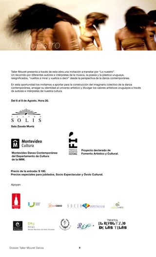 Lo nuestro

 Taller Mouret presenta a través de esta obra una invitación a transitar por “Lo nuestro”.
 Un recorrido por diferentes autores e intérpretes de la música, la poesía y la plástica uruguaya,
 resignificados, “vueltos a mirar y vueltos a decir” desde la perspectiva de la danza contemporánea.

 En esta oportunidad los invitamos a aportar para la construcción del imaginario colectivo de la danza
 contemporánea, arraigar su identidad al universo artístico y divulgar los valores artísticos uruguayos a través
 de autores e intérpretes de nuestra cultura.


 Del 6 al 8 de Agosto. Hora 20.




 Sala Zavala Muniz




                                                               Proyecto declarado de
 Montevideo Danza Contemporánea                                Fomento Artístico y Cultural.
 del Departamento de Cultura
 de la IMM.



 Precio de la entrada: $ 180.
 Precios especiales para jubilados, Socio Espectacular y Óvolo Cultural.


 Apoyan:




  elMontevideano

     2010




Dossier Taller Mouret Danza                                6
 