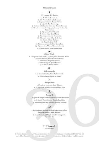 El Desvelo Ediciones SC | c / Tres de Noviembre, 10-1ºB 39010 Santander (Cantabria) | Telf: 667 666 836
www.eldesvelo.com | eldesveo.wordpress.com | info@eldesvelo.com | @eldesvelo | www.udllibros.com
36
Otros títulos
El Legado del Barón
1. B, Alberto Santamaría
2. Lola Dinamita, Rebeca Le Rumeur
3. Los que duermen juntos, Autores Varios
4. La partida, Rax Rinnekangas
5. Un fracaso ineludible y otros relatos, José Ramón San Juan
6. Manual para embaucadores (o para aquellos que pretendan serlo),
Walter Serner
7. El perseguido, Daniel Guebel
8. Un poco de paz, Kepa Murua
9. Más cerca que cerca, Jari Ehrnrooth
10. El devorador íntimo, Eduardo Gruber
11. Elevación, Henri Barbusse
12. Rojo perla, Jesús Pardo
13. Mujeres que caminan sobre hielo, Gloria Ruiz
14. Disjecta membra, Alberto Hontoria Maceín
15. El primer umbral, Jorge Pinilla Tenas
*
;
}{
&
c
A
Postcards
1. El infierno del bibliófilo/El infierno del músico, Charles Asselineau
2. La Fanfarlo/El joven hechicero, Charles Baudelaire
3. Bibliomanía y optras obras de juventud, Gustave Flaubert
r
Altoparlante
1. El mundo que sentí cercano, Jesús Cabezón
2. La culpa fue de Baudelaire, Enrique López Viejo
Última Thule
1. Cosas que solo suceden cuando a ti te pasan, Javier Fernández Rubio
2. Cuaderno de Saì Gòn, Pablo Escribano Ibáñez
3. Contraataque, Siegfried Sassoon
4. Cadenas de búsqueda, Javier Moreno
5. Seis desnudos. Pedro Tellería
1. Rax Rinnekangas. Fabricando ladrillos de luz para la casa de Ícaro,
Javier Fernández y Mada Martínez
2. La querella oculta. Jeff Wall y la crítica de la neovanguardia,
Víctor del Río
Malentendido
1. La educación de las hijas, Mary Wollstonecraft
2. Olivier o el secreto, Claire de Duras
 