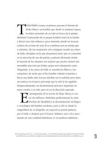 3El Desvelo Ediciones SC | c / Tres de Noviembre, 10-1ºB 39010 Santander (Cantabria) | Telf: 667 666 836
www.eldesvelo.com | eldesveo.wordpress.com | info@eldesvelo.com | @eldesvelo | www.udllibros.com
T
ANGOMÁN cuenta en primera persona la historia de
Pedro Muros, un hombre que desde su madurez repasa
los hitos esenciales de su vida en busca de la propia
identidad. Convencido de su propia fealdad, huirá de la familia
y llevará una vida solitaria y poco instruida, donde las lecturas
caóticas de revistas de serie B se combinan con un trabajo gris
y anónimo. De esa monotonía solo consiguen sacarlo sus clases
de baile, disciplina en la que despuntará tanto, que se convertirá
en la atracción de una decadente academia aficionada donde
la mayoría de los alumnos son mujeres que pronto sienten una
irresistible atracción por Pedro, quien será rebautizado como
Tangomán. A las clases de baile se suceden los flirteos y las
conquistas, de modo que el feo hombre solitario comienza a
llevar una doble vida: fracaso absoluto en la realidad, pero éxito
sin matices en el nuevo personaje que la vida le ha regalado.
Desgraciadamente, un desafortunado percance imprimirá un
nuevo rumbo a su vida, pero no en la dirección esperada...
E
l protagonista de la novela de Kepa Murua es un
ser sin atributos. Simboliza perfectamente la crisis
absoluta de identidad y la desorientación sicológica
y sociológica del hombre moderno, pero a ello se añade la
originalidad de su biografía, en especial su pasión primero
por el baile y después por el boxeo. Solitario, raro y feo, pero
dotado de una cualidad inhabitual, es un perfecto antihéroe.
 